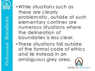 •While situations such as these are clearly problematic, outside of such elementary confines are numerous situations where the delineation of boundaries is less clear. 
•These situations fall outside of the formal code of ethics and lie instead in an ambiguous grey area. 
Professional Boundaries  