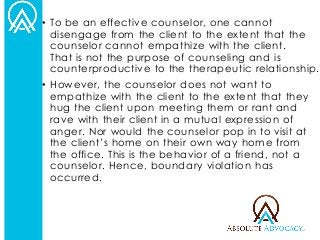 •To be an effective counselor, one cannot disengage from the client to the extent that the counselor cannot empathize with the client. That is not the purpose of counseling and is counterproductive to the therapeutic relationship. 
•However, the counselor does not want to empathize with the client to the extent that they hug the client upon meeting them or rant and rave with their client in a mutual expression of anger. Nor would the counselor pop in to visit at the client’s home on their own way home from the office. This is the behavior of a friend, not a counselor. Hence, boundary violation has occurred.  