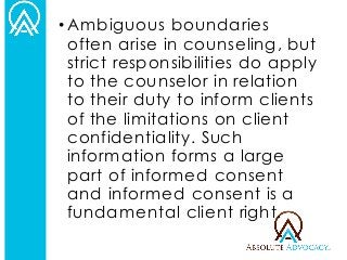 •Ambiguous boundaries often arise in counseling, but strict responsibilities do apply to the counselor in relation to their duty to inform clients of the limitations on client confidentiality. Such information forms a large part of informed consent and informed consent is a fundamental client right.  