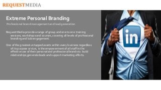 Extreme Personal Branding 
Professional brand management and lead generation 
Request Media provide a range of group and one to one training 
sessions, workshops and courses, covering all levels of professional 
branding and b2b engagement. 
One of the greatest untapped assets within every business regardless 
of its purpose or size, is the empowerment of all staff in the 
effective use of their personal and professional brands to build 
relationships,generate leads and support marketing efforts. 
 