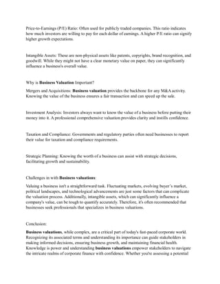 Price-to-Earnings (P/E) Ratio: Often used for publicly traded companies. This ratio indicates
how much investors are willing to pay for each dollar of earnings. A higher P/E ratio can signify
higher growth expectations.
Intangible Assets: These are non-physical assets like patents, copyrights, brand recognition, and
goodwill. While they might not have a clear monetary value on paper, they can significantly
influence a business's overall value.
Why is Business Valuation Important?
Mergers and Acquisitions: Business valuation provides the backbone for any M&A activity.
Knowing the value of the business ensures a fair transaction and can speed up the sale.
Investment Analysis: Investors always want to know the value of a business before putting their
money into it. A professional comprehensive valuation provides clarity and instills confidence.
Taxation and Compliance: Governments and regulatory parties often need businesses to report
their value for taxation and compliance requirements.
Strategic Planning: Knowing the worth of a business can assist with strategic decisions,
facilitating growth and sustainability.
Challenges in with Business valuations:
Valuing a business isn't a straightforward task. Fluctuating markets, evolving buyer’s market,
political landscapes, and technological advancements are just some factors that can complicate
the valuation process. Additionally, intangible assets, which can significantly influence a
company's value, can be tough to quantify accurately. Therefore, it's often recommended that
businesses seek professionals that specializes in business valuations.
Conclusion:
Business valuations, while complex, are a critical part of today's fast-paced corporate world.
Recognizing its associated terms and understanding its importance can guide stakeholders in
making informed decisions, ensuring business growth, and maintaining financial health.
Knowledge is power and understanding business valuations empower stakeholders to navigate
the intricate realms of corporate finance with confidence. Whether you're assessing a potential
 