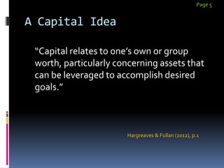 A Capital Idea
“Capital relates to one’s own or group
worth, particularly concerning assets that
can be leveraged to accomplish desired
goals.”
Page 5
Hargreaves & Fullan (2012), p.1
 