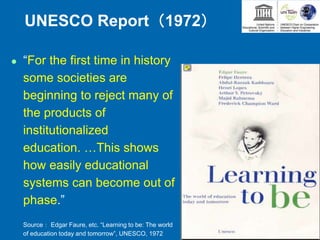 UNESCO Report（1972）
 “For the first time in history
some societies are
beginning to reject many of
the products of
institutionalized
education. …This shows
how easily educational
systems can become out of
phase.”
Source： Edgar Faure, etc. “Learning to be: The world
of education today and tomorrow”, UNESCO, 1972
 