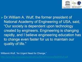  Dr.William A. Wulf, the former president of
National Academy of Engineering of USA, said,
“Our society is dependent upon technology
created by engineers. Engineering is changing
rapidly, and I believe engineering education has
to change even faster for us to maintain our
quality of life.”
WilliamA.Wulf, “An Urgent Need for Change,”
http://www.tbp.org/pages/publications/Bent/Features/Sp04Wulf.pdf
 