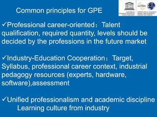 Professional career-oriented：Talent
qualification, required quantity, levels should be
decided by the professions in the future market
Industry-Education Cooperation：Target,
Syllabus, professional career context, industrial
pedagogy resources (experts, hardware,
software),assessment
Unified professionalism and academic discipline
Learning culture from industry
Common principles for GPE
 