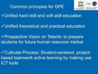 Unified hard skill and soft skill education
Unified theoretical and practical education
Prospective Vision on Telants: to prepare
students for future human resource market
Cultivate Process: Student-centered, project-
based teamwork active learning by making use
ICT tools
Common principles for GPE
 