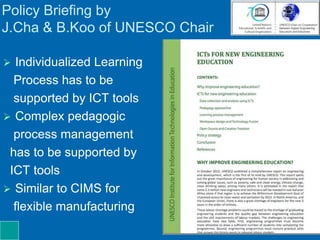 Policy Briefing by
J.Cha & B.Koo of UNESCO Chair
 Individualized Learning
Process has to be
supported by ICT tools
 Complex pedagogic
process management
has to be supported by
ICT tools
 Similar to CIMS for
flexible manufacturing
 