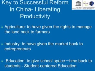 Key to Successful Reform
in China- Liberating
Productivity
 Agriculture: to have given the rights to manage
the land back to farmers
 Industry: to have given the market back to
entrepreneurs
 Education: to give school space－time back to
students - Student-centered Education
 