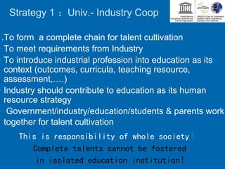 Strategy 1 ：Univ.- Industry Coop
1.To form a complete chain for talent cultivation
• To meet requirements from Industry
• To introduce industrial profession into education as its
context (outcomes, curricula, teaching resource,
assessment,….)
• Industry should contribute to education as its human
resource strategy
• Government/industry/education/students & parents work
together for talent cultivation
This is responsibility of whole society！
Complete talents cannot be fostered
in isolated education institution！
 