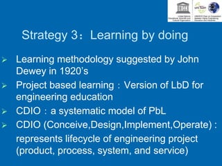 Strategy 3：Learning by doing
 Learning methodology suggested by John
Dewey in 1920’s
 Project based learning：Version of LbD for
engineering education
 CDIO：a systematic model of PbL
 CDIO (Conceive,Design,Implement,Operate) :
represents lifecycle of engineering project
(product, process, system, and service)
 
