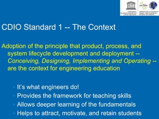 CDIO Standard 1 -- The Context
Adoption of the principle that product, process, and
system lifecycle development and deployment --
Conceiving, Designing, Implementing and Operating --
are the context for engineering education
• It’s what engineers do!
• Provides the framework for teaching skills
• Allows deeper learning of the fundamentals
• Helps to attract, motivate, and retain students
 