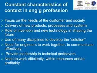 Constant characteristics of
context in eng’g profession
 Focus on the needs of the customer and society
 Delivery of new products, processes and systems
 Role of invention and new technology in shaping the
future
 Use of many disciplines to develop the “solution”
 Need for engineers to work together, to communicate
effectively
 Provide leadership in technical endeavors
 Need to work efficiently, within resources and/or
profitably
 