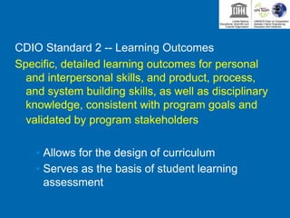 CDIO Standard 2 -- Learning Outcomes
Specific, detailed learning outcomes for personal
and interpersonal skills, and product, process,
and system building skills, as well as disciplinary
knowledge, consistent with program goals and
validated by program stakeholders
• Allows for the design of curriculum
• Serves as the basis of student learning
assessment
 
