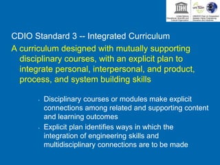 CDIO Standard 3 -- Integrated Curriculum
A curriculum designed with mutually supporting
disciplinary courses, with an explicit plan to
integrate personal, interpersonal, and product,
process, and system building skills
• Disciplinary courses or modules make explicit
connections among related and supporting content
and learning outcomes
• Explicit plan identifies ways in which the
integration of engineering skills and
multidisciplinary connections are to be made
 