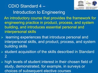 CDIO Standard 4 –
Introduction to Engineering
An introductory course that provides the framework for
engineering practice in product, process, and system
building, and introduces essential personal and
interpersonal skills
 learning experiences that introduce personal and
interpersonal skills, and product, process, and system
building skills
 student acquisition of the skills described in Standard
2
 high levels of student interest in their chosen field of
study, demonstrated, for example, in surveys or
choices of subsequent elective courses
 