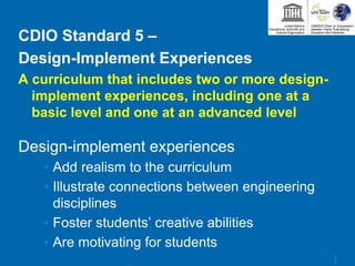 CDIO Standard 5 –
Design-Implement Experiences
A curriculum that includes two or more design-
implement experiences, including one at a
basic level and one at an advanced level
Design-implement experiences
• Add realism to the curriculum
• Illustrate connections between engineering
disciplines
• Foster students’ creative abilities
• Are motivating for students
)
 