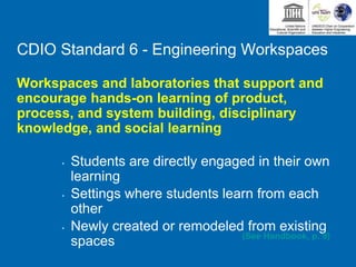 CDIO Standard 6 - Engineering Workspaces
Workspaces and laboratories that support and
encourage hands-on learning of product,
process, and system building, disciplinary
knowledge, and social learning
• Students are directly engaged in their own
learning
• Settings where students learn from each
other
• Newly created or remodeled from existing
spaces (See Handbook, p. 9)
 