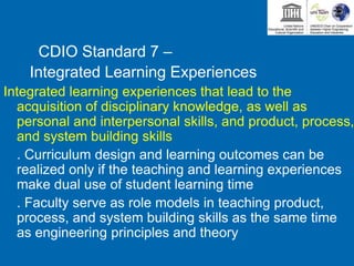 CDIO Standard 7 –
Integrated Learning Experiences
Integrated learning experiences that lead to the
acquisition of disciplinary knowledge, as well as
personal and interpersonal skills, and product, process,
and system building skills
. Curriculum design and learning outcomes can be
realized only if the teaching and learning experiences
make dual use of student learning time
. Faculty serve as role models in teaching product,
process, and system building skills as the same time
as engineering principles and theory
 