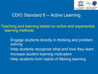 CDIO Standard 8 -- Active Learning
Teaching and learning based on active and experiential
learning methods
• Engage students directly in thinking and problem
solving
• Help students recognize what and how they learn
• Increase student learning motivation
• Help students form habits of lifelong learning
 