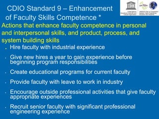 CDIO Standard 9 – Enhancement
of Faculty Skills Competence *
Actions that enhance faculty competence in personal
and interpersonal skills, and product, process, and
system building skills
. Hire faculty with industrial experience
• Give new hires a year to gain experience before
beginning program responsibilities
• Create educational programs for current faculty
• Provide faculty with leave to work in industry
• Encourage outside professional activities that give faculty
appropriate experiences
• Recruit senior faculty with significant professional
engineering experience
 