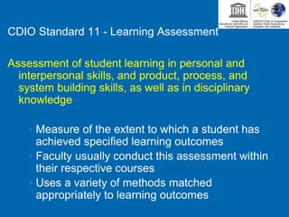 CDIO Standard 11 - Learning Assessment
Assessment of student learning in personal and
interpersonal skills, and product, process, and
system building skills, as well as in disciplinary
knowledge
• Measure of the extent to which a student has
achieved specified learning outcomes
• Faculty usually conduct this assessment within
their respective courses
• Uses a variety of methods matched
appropriately to learning outcomes
 