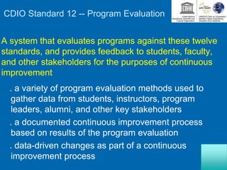 CDIO Standard 12 -- Program Evaluation
A system that evaluates programs against these twelve
standards, and provides feedback to students, faculty,
and other stakeholders for the purposes of continuous
improvement
. a variety of program evaluation methods used to
gather data from students, instructors, program
leaders, alumni, and other key stakeholders
. a documented continuous improvement process
based on results of the program evaluation
. data-driven changes as part of a continuous
improvement process
 