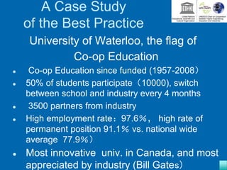 A Case Study
of the Best Practice
University of Waterloo, the flag of
Co-op Education
 Co-op Education since funded (1957-2008）
 50% of students participate（10000), switch
between school and industry every 4 months
 3500 partners from industry
 High employment rate：97.6％， high rate of
permanent position 91.1％ vs. national wide
average 77.9％）
 Most innovative univ. in Canada, and most
appreciated by industry (Bill Gates)
 