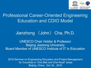 Professional Career-Oriented Engineering
Education and CDIO Model
Jianzhong （John） Cha, Ph.D.
UNESCO Chair Holder & Professor
Beijing Jiaotong University
Board Member of UNESCO Institute of IT in Education
2016 Seminar on Engineering Education and Project Management
for Countries in “One Belt and One Road” areas
Beijing, China, Oct.19，2016
 