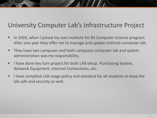 University Computer Lab’s Infrastructure Project
 In 2003, when I joined my own institute for BS Computer Science program.
  After one year they offer me to manage and update institute computer lab.
 They have two campuses and both campuses computer lab and system
  administration was my responsibility.
 I have done key turn project for both LAB setup. Purchasing System,
  Network Equipment, Internet Connections, etc.
 I have compiled LAB usage policy and standard for all students to keep the
  lab safe and security as well.
 