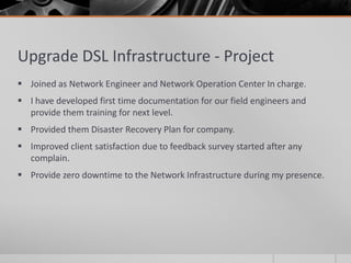 Upgrade DSL Infrastructure - Project
 Joined as Network Engineer and Network Operation Center In charge.
 I have developed first time documentation for our field engineers and
  provide them training for next level.
 Provided them Disaster Recovery Plan for company.
 Improved client satisfaction due to feedback survey started after any
  complain.
 Provide zero downtime to the Network Infrastructure during my presence.
 