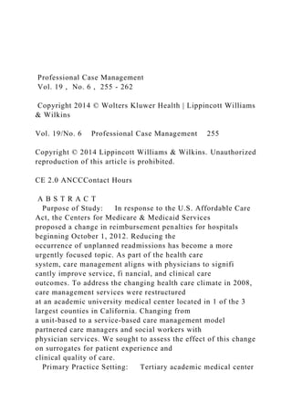 Professional Case Management
Vol. 19 , No. 6 , 255 - 262
Copyright 2014 © Wolters Kluwer Health | Lippincott Williams
& Wilkins
Vol. 19/No. 6 Professional Case Management 255
Copyright © 2014 Lippincott Williams & Wilkins. Unauthorized
reproduction of this article is prohibited.
CE 2.0 ANCCContact Hours
A B S T R A C T
Purpose of Study: In response to the U.S. Affordable Care
Act, the Centers for Medicare & Medicaid Services
proposed a change in reimbursement penalties for hospitals
beginning October 1, 2012. Reducing the
occurrence of unplanned readmissions has become a more
urgently focused topic. As part of the health care
system, care management aligns with physicians to signifi
cantly improve service, fi nancial, and clinical care
outcomes. To address the changing health care climate in 2008,
care management services were restructured
at an academic university medical center located in 1 of the 3
largest counties in California. Changing from
a unit-based to a service-based care management model
partnered care managers and social workers with
physician services. We sought to assess the effect of this change
on surrogates for patient experience and
clinical quality of care.
Primary Practice Setting: Tertiary academic medical center
 