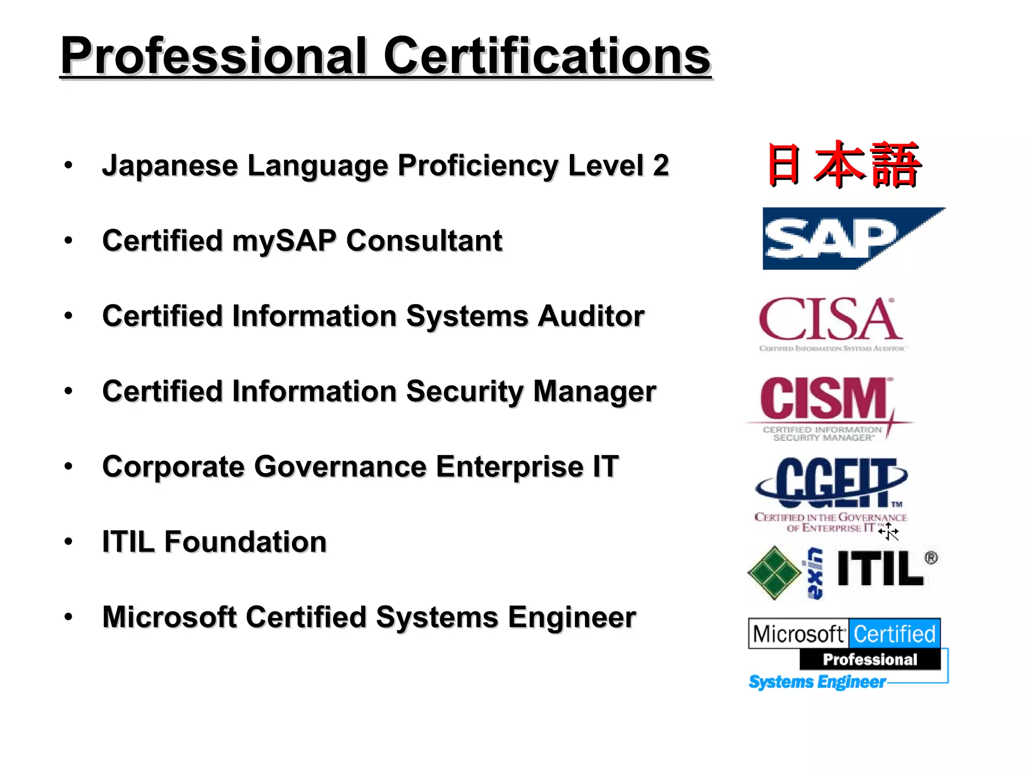 Professional Certifications Japanese Language Proficiency Level 2 Certified mySAP Consultant Certified Information Systems Auditor Certified Information Security Manager Corporate Governance Enterprise IT ITIL Foundation Microsoft Certified Systems Engineer 日本語