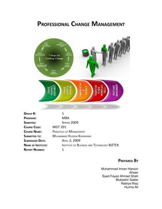 PROFESSIONAL CHANGE MANAGEMENT




GROUP #:                     1
PROGRAM:                     MBA
SEMESTER:                    SPRING 2009
COURSE CODE:         MGT 201
COURSE NAME:         PRINCIPLES OF MANAGEMENT
SUBMITTED TO:        MUHAMMAD HUSSEIN KHORASANY
SUBMISSION DATE:             APRIL 3, 2009
NAME OF INSTITUTE:           INSTITUTE OF BUSINESS AND TECHNOLOGY BIZTEK
REPORT NUMBER:               1


                                                                       PREPARED BY
                                                          Muhammad Imran Haroon
                                                                           Ahsan
                                                          Syed Fayaz Ahmed Shah
                                                                  Mubashir Sattar
                                                                      Rabiya Riaz
                                                                        Humra Ali
 