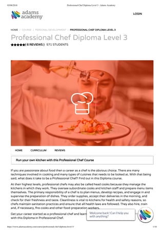 02/08/2018 Professional Chef Diploma Level 3 - Adams Academy
https://www.adamsacademy.com/course/professional-chef-diploma-level-3/ 1/16
( 6 REVIEWS )
HOME / COURSE / PERSONAL DEVELOPMENT / PROFESSIONAL CHEF DIPLOMA LEVEL 3
Professional Chef Diploma Level 3
571 STUDENTS
Run your own kitchen with this Professional Chef Course
If you are passionate about food then a career as a chef is the obvious choice. There are many
techniques involved in cooking and many types of cuisines that needs to be looked at. With that being
said, what does it take to be a Professional Chef? Find out in this Diploma course.
At their highest levels, professional chefs may also be called head cooks because they manage the
kitchens in which they work. They oversee subordinate cooks and kitchen sta and prepare menu items
themselves. The primary responsibility of a chef is to plan menus, develop recipes, and engage in and
supervise the preparation of dishes. They order supplies, accept their deliveries in the morning, and
check for their freshness and taste. Cleanliness is vital to kitchens for health and safety reasons, so
chefs maintain sanitation practices and ensure that all health laws are followed. They also hire, train
and, if necessary, re cooks and other food-preparation workers.
Get your career started as a professional chef and learn the culinary skills needed to make it to the top
with this Diploma in Professional Chef.
HOME CURRICULUM REVIEWS
LOGIN
Welcome back! Can I help you
with anything? 
Welcome back! Can I help you
with anything? 
Welcome back! Can I help you
with anything? 
Welcome back! Can I help you
with anything? 
Welcome back! Can I help you
with anything? 
Welcome back! Can I help you
with anything? 
Welcome back! Can I help you
with anything? 
Welcome back! Can I help you
with anything? 
Welcome back! Can I help you
with anything? 
Welcome back! Can I help you
with anything? 
Welcome back! Can I help you
with anything? 
Welcome back! Can I help you
with anything? 
Welcome back! Can I help you
with anything? 
Welcome back! Can I help you
with anything? 
Welcome back! Can I help you
with anything? 
Welcome back! Can I help you
with anything? 
 