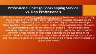 Professional Chicago Bookkeeping Service
vs. Non Professionals
• Well, the outsourcing of a Chicago Bookkeeping Service has become a standard thing.
We are living in a world that is full of opportunities. Business management and
activities like bookkeeping have become an easy thing as there are several good
firms available for providing such services on the contractual basis. Here, the name
of GLGAccounting.Com can be taken as an example. They are great! Their
accounting teams are well equipped with knowledge, experience, and resources.
However, a huge number of home based bookkeepers are also active in the
market. We don’t have any hostility towards anyone. We believe everything is good
and fine until and unless it is not harming anyone of all involved either financially or
by any other means.
•
 