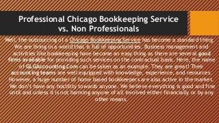 Professional Chicago Bookkeeping Service
vs. Non Professionals
Well, the outsourcing of a Chicago Bookkeeping Service has become a standard thing.
We are living in a world that is full of opportunities. Business management and
activities like bookkeeping have become an easy thing as there are several good
firms available for providing such services on the contractual basis. Here, the name
of GLGAccounting.Com can be taken as an example. They are great! Their
accounting teams are well equipped with knowledge, experience, and resources.
However, a huge number of home based bookkeepers are also active in the market.
 We don’t have any hostility towards anyone. We believe everything is good and fine
until and unless it is not harming anyone of all involved either financially or by any
other means.
 
