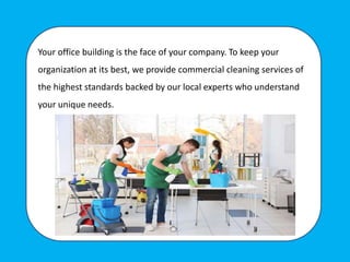 Your office building is the face of your company. To keep your
organization at its best, we provide commercial cleaning services of
the highest standards backed by our local experts who understand
your unique needs.
 