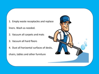 1. Empty waste receptacles and replace
liners. Wash as needed.
2. Vacuum all carpets and mats
3. Vacuum all hard floors
4. Dust all horizontal surfaces of desks,
chairs, tables and other furniture
 