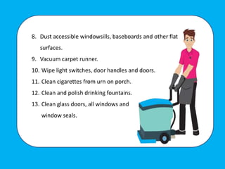 8. Dust accessible windowsills, baseboards and other flat
surfaces.
9. Vacuum carpet runner.
10. Wipe light switches, door handles and doors.
11. Clean cigarettes from urn on porch.
12. Clean and polish drinking fountains.
13. Clean glass doors, all windows and
window seals.
 