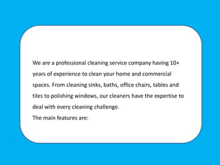 We are a professional cleaning service company having 10+
years of experience to clean your home and commercial
spaces. From cleaning sinks, baths, office chairs, tables and
tiles to polishing windows, our cleaners have the expertise to
deal with every cleaning challenge.
The main features are:
 