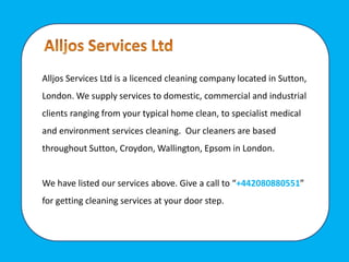 Alljos Services Ltd is a licenced cleaning company located in Sutton,
London. We supply services to domestic, commercial and industrial
clients ranging from your typical home clean, to specialist medical
and environment services cleaning. Our cleaners are based
throughout Sutton, Croydon, Wallington, Epsom in London.
We have listed our services above. Give a call to “+442080880551”
for getting cleaning services at your door step.
 
