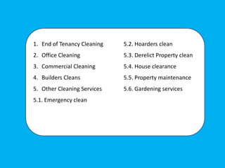 1. End of Tenancy Cleaning
2. Office Cleaning
3. Commercial Cleaning
4. Builders Cleans
5. Other Cleaning Services
5.1. Emergency clean
5.2. Hoarders clean
5.3. Derelict Property clean
5.4. House clearance
5.5. Property maintenance
5.6. Gardening services
 