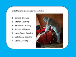 End of Tenancy Cleaning Service includes:
1. General Cleaning
2. Kitchen Cleaning
3. Bathroom Cleaning
4. Bedroom Cleaning
5. Living Room Cleaning
6. Upholstery Cleaning
7. Carpet Cleaning
 