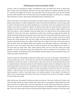 Professional Communication Skills
enroute in order to acclimatise by stages. The detachment was to be without any driver for about three
days. Another driver was detailed to proceed to this area, after having been medically examined and found
fit. A day after the dispatch of the driver, the young officer with this party arrived in the unit and reported
that the vehicle had fallen from a hill-side road and was completely damaged. The office was in a complete
state of disarray and shock. What actually had happened goes something like this.
After the first driver of the vehicle was evacuated, the weather started turning bad and it seemed that it was
going to snow that day. The officer realised that in case of snow fall all the efforts put in by the troops would
go waste, if the dug-ins were not covered. Realising this, he borrowed a driver of an ambulance from a local
medical unit to direct his vehicle for collection of defence stores. After the stores had been collected and
dumped at the site of defences, the vehicle was being driven back to the party’s location. Before it could
reach this location, it had to negotiate a dusty and steep track. At a steep climb the vehicle stalled and got
switched off. All the men got down, prevented the vehicle from reversing by putting stones behind the
wheels and started checking what had gone wrong. After the check on the engine had been carried out, the
bonnet cover slipped off the hands of the driver while closing it and fell to closing it and fell to closing
position with a bang. Because of the jerk thus created, the stones placed behind the vehicle slipped off. It
was later discovered that there was a glassy smooth layer of ice under the thin layer of dirt which could not
hold the stones firmly and stopped upside down because of the obstruction created by a big boulder. As
there was no one in the vehicle, there were no injuries to personnel. On close inspection by the officers, it
was found that the vehicle body, cabin, bonnet steering wheel and two of the four wheels were badly
damaged. The office, being quite young and inexperienced, could not ascertain the real condition of the
engine and chassis. He thought those too were damaged, whereas because of some providential chance, the
chassis and engine remained intact.
The BC was given the responsibility of getting the vehicle back to the unit. He was given a vehicle fitter and
recovery vehicle with a driver. The BC took two more Non-Commissioned Officers (NCOs) and proceeded to
the location to retrieve the vehicle. It took two days to reach with a few hours of the last leg of the journey
in complete darkness in that snow bound area with treacherous slippery roads. On reaching the location, the
Commanding Officer of the local unit, who happened to be the Station Commander of that sector, expressed
his unhappiness on their taking such a great risk. With the assistance of all ranks of that unit, who came in
willingly, it took two days to get the vehicle out of the boulder strewn area on to a track. It was a minor
military operation in itself in that hostile terrain, and inclement weather of high altitude. The troops and
officer had a very good rapport with those of the local unit and there was not much of a problem in getting
the men of that unit to assist.
While coming back, the hazards of night journey were very obvious. There was a thick layer of snow on the
road with slope towards the khuds as layers after layers kept on accumulating, freezing before the water
could roll down the complete slope. There were steep falls on one side. Both these phenomena, peculiar to
hilly terrain, were not very discernible because of the darkness. The headlights of the vehicles exposed very
little. There were frozen nalas where the vehicle would skid, aligning itself in the direction of the frozen nala,
2
 