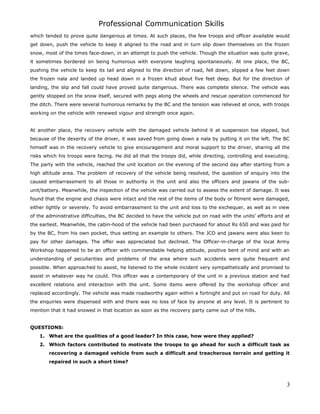Professional Communication Skills
which tended to prove quite dangerous at times. At such places, the few troops and officer available would
get down, push the vehicle to keep it aligned to the road and in turn slip down themselves on the frozen
snow, most of the times face-down, in an attempt to push the vehicle. Though the situation was quite grave,
it sometimes bordered on being humorous with everyone laughing spontaneously. At one place, the BC,
pushing the vehicle to keep its tail and aligned to the direction of road, fell down, slipped a few feet down
the frozen nala and landed up head down in a frozen khud about five feet deep. But for the direction of
landing, the slip and fall could have proved quite dangerous. There was complete silence. The vehicle was
gently stopped on the snow itself, secured with pegs along the wheels and rescue operation commenced for
the ditch. There were several humorous remarks by the BC and the tension was relieved at once, with troops
working on the vehicle with renewed vigour and strength once again.
At another place, the recovery vehicle with the damaged vehicle behind it at suspension toe slipped, but
because of the dexerity of the driver, it was saved from going down a nala by putting it on the left. The BC
himself was in the recovery vehicle to give encouragement and moral support to the driver, sharing all the
risks which his troops were facing. He did all that the troops did, while directing, controlling and executing.
The party with the vehicle, reached the unit location on the evening of the second day after starting from a
high altitude area. The problem of recovery of the vehicle being resolved, the question of enquiry into the
caused embarrassment to all those in authority in the unit and also the officers and jawans of the sub-
unit/battery. Meanwhile, the inspection of the vehicle was carried out to assess the extent of damage. It was
found that the engine and chasis were intact and the rest of the items of the body or fitment were damaged,
either lightly or severely. To avoid embarrassment to the unit and loss to the exchequer, as well as in view
of the administrative difficulties, the BC decided to have the vehicle put on road with the units’ efforts and at
the earliest. Meanwhile, the cabin-hood of the vehicle had been purchased for about Rs 650 and was paid for
by the BC, from his own pocket, thus setting an example to others. The JCO and jawans were also keen to
pay for other damages. The offer was appreciated but declined. The Officer-in-charge of the local Army
Workshop happened to be an officer with commendable helping attitude, positive bent of mind and with an
understanding of peculiarities and problems of the area where such accidents were quite frequent and
possible. When approached to assist, he listened to the whole incident very sympathetically and promised to
assist in whatever way he could. This officer was a contemporary of the unit in a previous station and had
excellent relations and interaction with the unit. Some items were offered by the workshop officer and
replaced accordingly. The vehicle was made roadworthy again within a fortnight and put on road for duty. All
the enquiries were dispensed with and there was no loss of face by anyone at any level. It is pertinent to
mention that it had snowed in that location as soon as the recovery party came out of the hills.
QUESTIONS:
1. What are the qualities of a good leader? In this case, how were they applied?
2. Which factors contributed to motivate the troops to go ahead for such a difficult task as
recovering a damaged vehicle from such a difficult and treacherous terrain and getting it
repaired in such a short time?
3
 