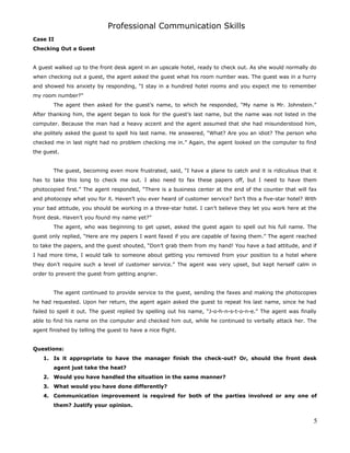 Professional Communication Skills
Case II
Checking Out a Guest
A guest walked up to the front desk agent in an upscale hotel, ready to check out. As she would normally do
when checking out a guest, the agent asked the guest what his room number was. The guest was in a hurry
and showed his anxiety by responding, “I stay in a hundred hotel rooms and you expect me to remember
my room number?”
The agent then asked for the guest’s name, to which he responded, “My name is Mr. Johnstein.”
After thanking him, the agent began to look for the guest’s last name, but the name was not listed in the
computer. Because the man had a heavy accent and the agent assumed that she had misunderstood him,
she politely asked the guest to spell his last name. He answered, “What? Are you an idiot? The person who
checked me in last night had no problem checking me in.” Again, the agent looked on the computer to find
the guest.
The guest, becoming even more frustrated, said, “I have a plane to catch and it is ridiculous that it
has to take this long to check me out. I also need to fax these papers off, but I need to have them
photocopied first.” The agent responded, “There is a business center at the end of the counter that will fax
and photocopy what you for it. Haven’t you ever heard of customer service? Isn’t this a five-star hotel? With
your bad attitude, you should be working in a three-star hotel. I can’t believe they let you work here at the
front desk. Haven’t you found my name yet?”
The agent, who was beginning to get upset, asked the guest again to spell out his full name. The
guest only replied, “Here are my papers I want faxed if you are capable of faxing them.” The agent reached
to take the papers, and the guest shouted, “Don’t grab them from my hand! You have a bad attitude, and if
I had more time, I would talk to someone about getting you removed from your position to a hotel where
they don’t require such a level of customer service.” The agent was very upset, but kept herself calm in
order to prevent the guest from getting angrier.
The agent continued to provide service to the guest, sending the faxes and making the photocopies
he had requested. Upon her return, the agent again asked the guest to repeat his last name, since he had
failed to spell it out. The guest replied by spelling out his name, “J-o-h-n-s-t-o-n-e.” The agent was finally
able to find his name on the computer and checked him out, while he continued to verbally attack her. The
agent finished by telling the guest to have a nice flight.
Questions:
1. Is it appropriate to have the manager finish the check-out? Or, should the front desk
agent just take the heat?
2. Would you have handled the situation in the same manner?
3. What would you have done differently?
4. Communication improvement is required for both of the parties involved or any one of
them? Justify your opinion.
5
 
