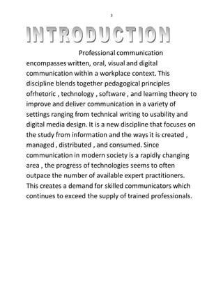 3
Professional communication
encompasses written, oral, visual and digital
communication within a workplace context. This
discipline blends together pedagogical principles
ofrhetoric , technology , software , and learning theory to
improve and deliver communication in a variety of
settings ranging from technical writing to usability and
digital media design. It is a new discipline that focuses on
the study from information and the ways it is created ,
managed , distributed , and consumed. Since
communication in modern society is a rapidly changing
area , the progress of technologies seems to often
outpace the number of available expert practitioners.
This creates a demand for skilled communicators which
continues to exceed the supply of trained professionals.
 