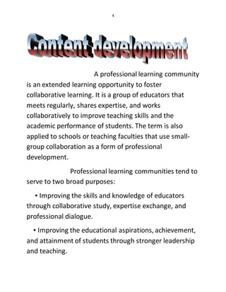 4
A professional learning community
is an extended learning opportunity to foster
collaborative learning. It is a group of educators that
meets regularly, shares expertise, and works
collaboratively to improve teaching skills and the
academic performance of students. The term is also
applied to schools or teaching faculties that use small-
group collaboration as a form of professional
development.
Professional learning communities tend to
serve to two broad purposes:
▪ Improving the skills and knowledge of educators
through collaborative study, expertise exchange, and
professional dialogue.
▪ Improving the educational aspirations, achievement,
and attainment of students through stronger leadership
and teaching.
 
