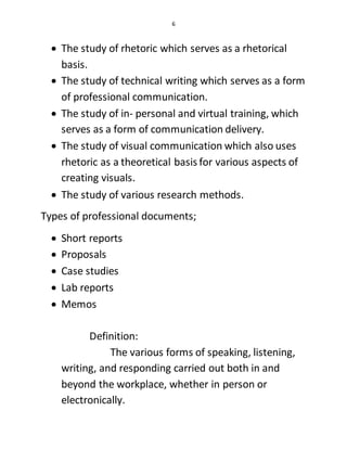 6
 The study of rhetoric which serves as a rhetorical
basis.
 The study of technical writing which serves as a form
of professional communication.
 The study of in- personal and virtual training, which
serves as a form of communication delivery.
 The study of visual communication which also uses
rhetoric as a theoretical basis for various aspects of
creating visuals.
 The study of various research methods.
Types of professional documents;
 Short reports
 Proposals
 Case studies
 Lab reports
 Memos
Definition:
The various forms of speaking, listening,
writing, and responding carried out both in and
beyond the workplace, whether in person or
electronically.
 