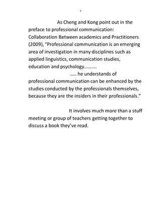 7
As Cheng and Kong point out in the
preface to professional communication:
Collaboration Between academics and Practitioners
(2009), “Professional communication is an emerging
area of investigation in many disciplines such as
applied linguistics, communication studies,
education and psychology……….
….. he understands of
professional communication can be enhanced by the
studies conducted by the professionals themselves,
because they are the insiders in their professionals.”
It involves much more than a stuff
meeting or group of teachers getting together to
discuss a book they’ve read.
 
